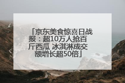 京东美食惊喜日战报：超10万人抢百斤西瓜 冰淇淋成交额增长超50倍