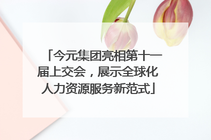 今元集团亮相第十一届上交会，展示全球化人力资源服务新范式