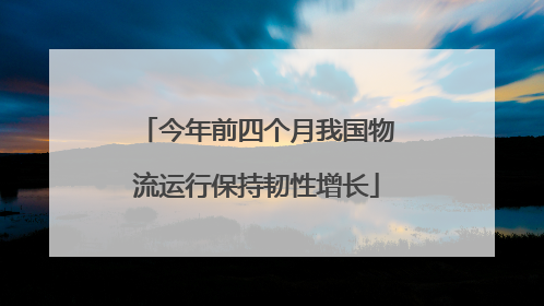 今年前四个月我国物流运行保持韧性增长