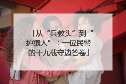从“兵教头”到“护猿人”：一位民警的十九载守边答卷