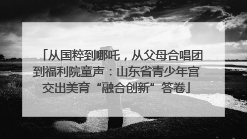 从国粹到哪吒，从父母合唱团到福利院童声：山东省青少年宫交出美育“融合创新”答卷