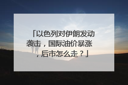 以色列对伊朗发动袭击，国际油价暴涨，后市怎么走？