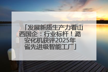 发展新质生产力看山西国企：行业标杆！潞安化机获评2025年省先进级智能工厂