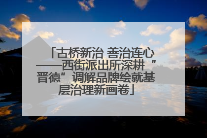 古桥新治 善治连心——西街派出所深耕“晋德”调解品牌绘就基层治理新画卷