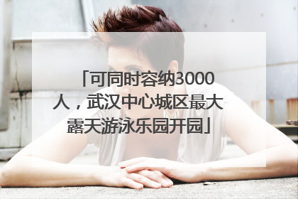 可同时容纳3000人，武汉中心城区最大露天游泳乐园开园