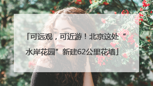 可远观，可近游！北京这处“水岸花园”新建62公里花墙