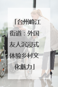 台州峰江街道：外国友人沉浸式体验乡村文化魅力