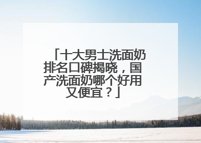 十大男士洗面奶排名口碑揭晓，国产洗面奶哪个好用又便宜？