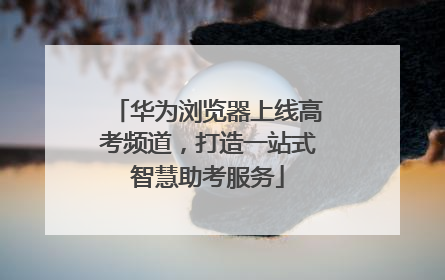 华为浏览器上线高考频道，打造一站式智慧助考服务