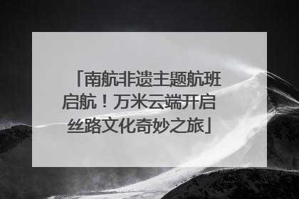 南航非遗主题航班启航！万米云端开启丝路文化奇妙之旅