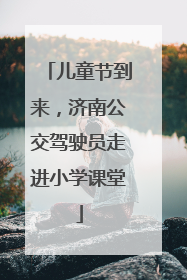 儿童节到来，济南公交驾驶员走进小学课堂