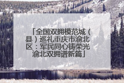 全国双拥模范城（县）巡礼重庆市渝北区：军民同心铸荣光 渝北双拥谱新篇