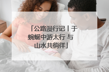 公路漫行记丨于蜿蜒中游太行 与山水共徜徉