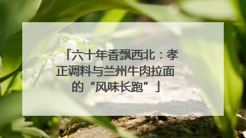 六十年香飘西北：孝正调料与兰州牛肉拉面的“风味长跑”