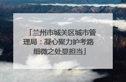 兰州市城关区城市管理局：凝心聚力护考路 细微之处显担当