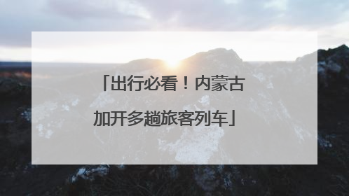 出行必看！内蒙古加开多趟旅客列车