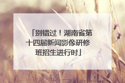 别错过！湖南省第十四届新闻影像研修班招生进行时