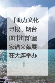 助力文化寻根，烟台图书馆馆藏家谱文献展在大连举办