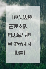 包头边境管理支队：用忠诚与担当驻守祖国北疆