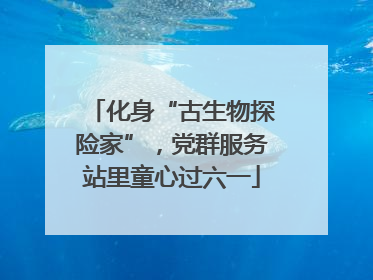 化身“古生物探险家”，党群服务站里童心过六一