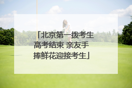 北京第一拨考生高考结束 亲友手捧鲜花迎接考生