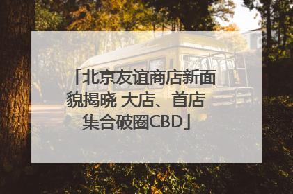 北京友谊商店新面貌揭晓 大店、首店集合破圈CBD