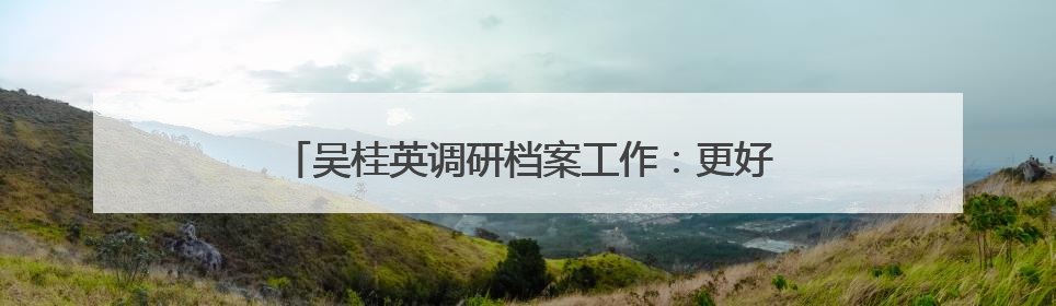 吴桂英调研档案工作：更好发挥存史资政育人作用 推动长沙档案事业高质量发展