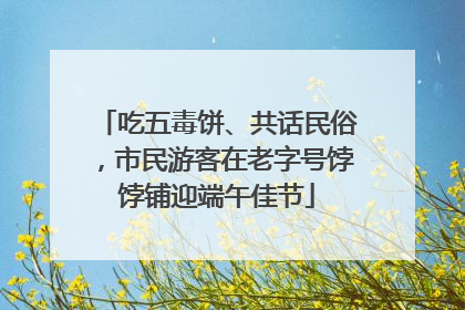 吃五毒饼、共话民俗，市民游客在老字号饽饽铺迎端午佳节