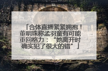 合体直播紧紧拥抱！董明珠称孟羽童有可能重回格力：“她离开时确实犯了很大的错”