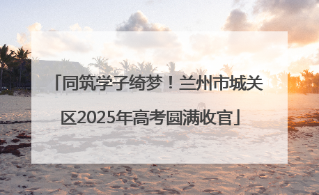 同筑学子绮梦！兰州市城关区2025年高考圆满收官