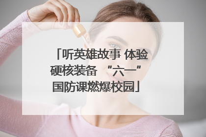 听英雄故事 体验硬核装备 “六一”国防课燃爆校园