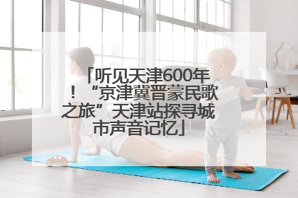 听见天津600年！“京津冀晋蒙民歌之旅”天津站探寻城市声音记忆