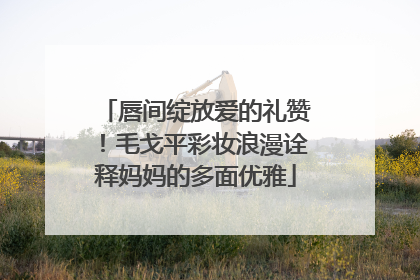唇间绽放爱的礼赞！毛戈平彩妆浪漫诠释妈妈的多面优雅