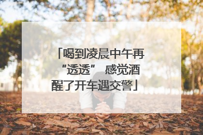 喝到凌晨中午再“透透” 感觉酒醒了开车遇交警