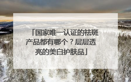 国家唯一认证的祛斑产品都有哪个？层层透亮的美白护肤品