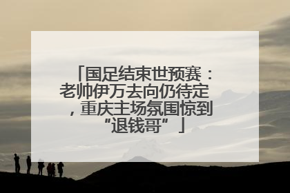 国足结束世预赛：老帅伊万去向仍待定，重庆主场氛围惊到“退钱哥”