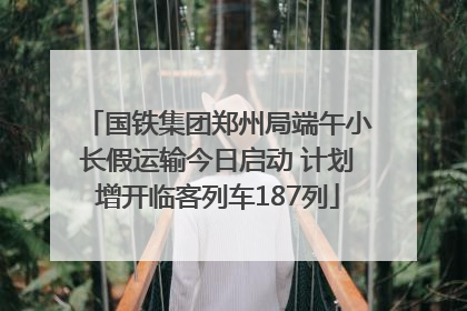 国铁集团郑州局端午小长假运输今日启动 计划增开临客列车187列