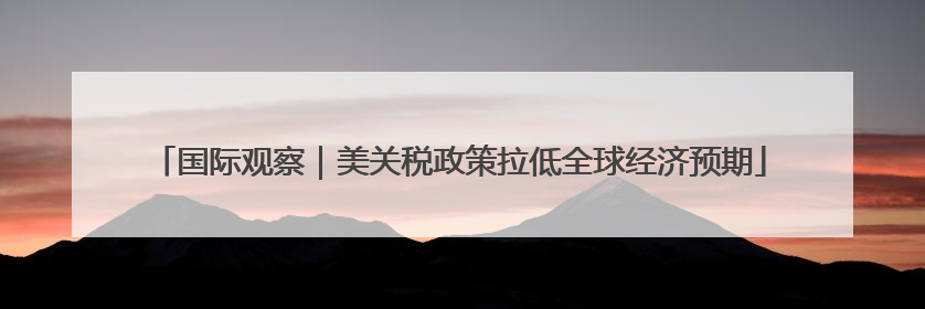 国际观察｜美关税政策拉低全球经济预期