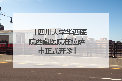 四川大学华西医院西藏医院在拉萨市正式开诊