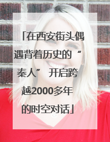 在西安街头偶遇背着历史的“秦人” 开启跨越2000多年的时空对话