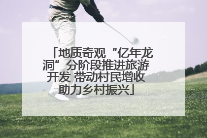 地质奇观“亿年龙洞”分阶段推进旅游开发 带动村民增收助力乡村振兴