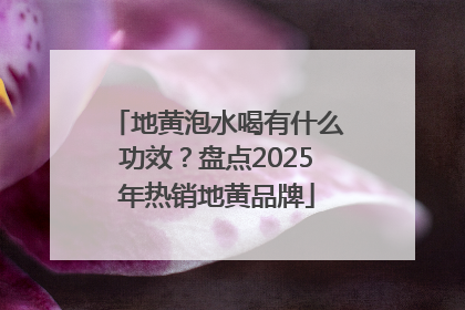 地黄泡水喝有什么功效？盘点2025年热销地黄品牌