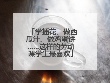 学插花、做西瓜汁、做鸡蛋饼……这样的劳动课学生最喜欢