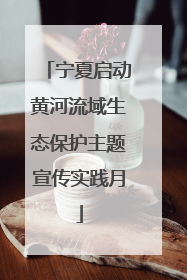 宁夏启动黄河流域生态保护主题宣传实践月