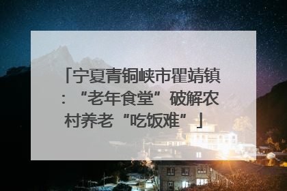 宁夏青铜峡市瞿靖镇：“老年食堂”破解农村养老“吃饭难”