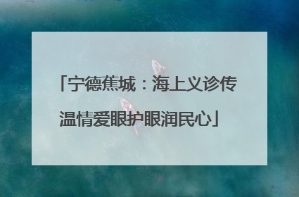 宁德蕉城：海上义诊传温情爱眼护眼润民心