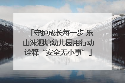 守护成长每一步 乐山洙泗塘幼儿园用行动诠释“安全无小事”
