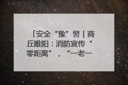 安全“豫”警｜商丘睢阳：消防宣传“零距离”，“一老一小”同守护