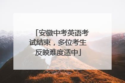 安徽中考英语考试结束，多位考生反映难度适中