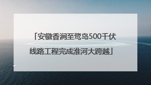 安徽香涧至鹭岛500千伏线路工程完成淮河大跨越